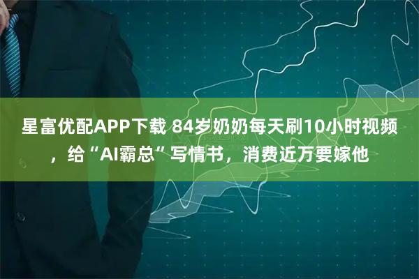 星富优配APP下载 84岁奶奶每天刷10小时视频，给“AI霸总”写情书，消费近万要嫁他