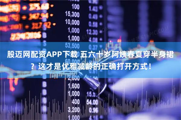 股迈网配资APP下载 五六十岁阿姨春夏穿半身裙？这才是优雅减龄的正确打开方式！