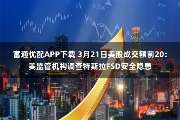 富通优配APP下载 3月21日美股成交额前20：美监管机构调查特斯拉FSD安全隐患