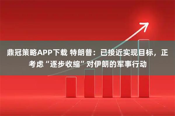 鼎冠策略APP下载 特朗普：已接近实现目标，正考虑“逐步收缩”对伊朗的军事行动