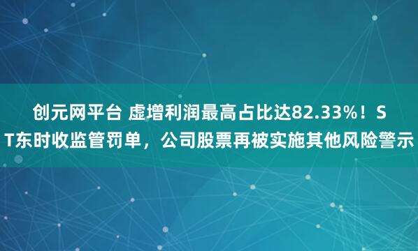 创元网平台 虚增利润最高占比达82.33%！ST东时收监管罚单，公司股票再被实施其他风险警示