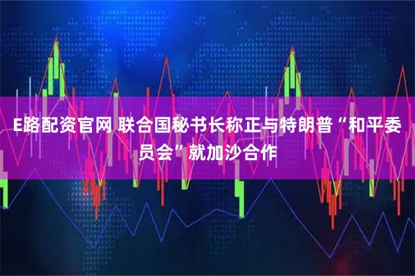 E路配资官网 联合国秘书长称正与特朗普“和平委员会”就加沙合作