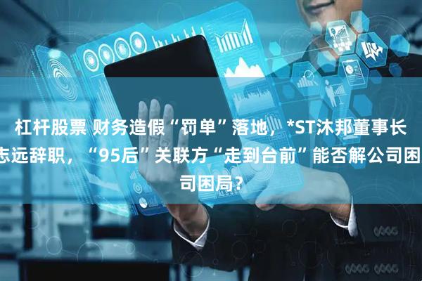 杠杆股票 财务造假“罚单”落地，*ST沐邦董事长廖志远辞职，“95后”关联方“走到台前”能否解公司困局？