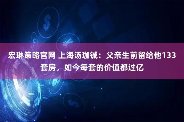 宏琳策略官网 上海汤珈铖：父亲生前留给他133套房，如今每套的价值都过亿
