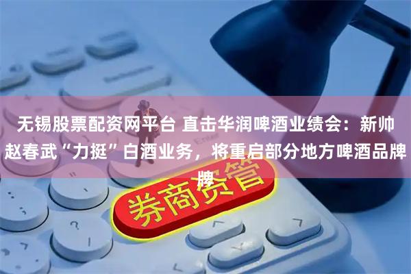 无锡股票配资网平台 直击华润啤酒业绩会：新帅赵春武“力挺”白酒业务，将重启部分地方啤酒品牌