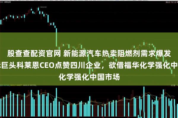 股查查配资官网 新能源汽车热卖阻燃剂需求爆发，国际巨头科莱恩CEO点赞四川企业，欲借福华化学强化中国市场