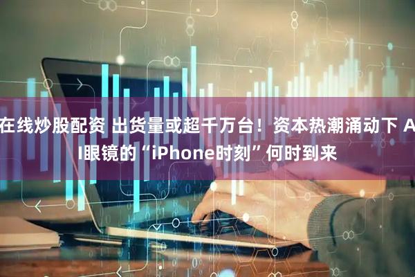在线炒股配资 出货量或超千万台！资本热潮涌动下 AI眼镜的“iPhone时刻”何时到来