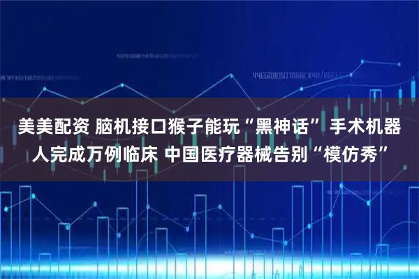美美配资 脑机接口猴子能玩“黑神话” 手术机器人完成万例临床 中国医疗器械告别“模仿秀”