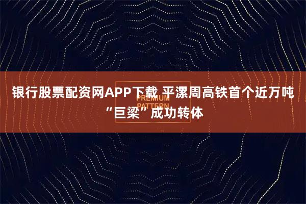 银行股票配资网APP下载 平漯周高铁首个近万吨“巨梁”成功转体