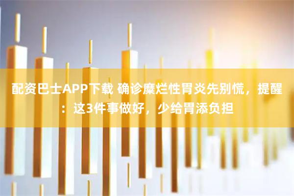 配资巴士APP下载 确诊糜烂性胃炎先别慌，提醒：这3件事做好，少给胃添负担