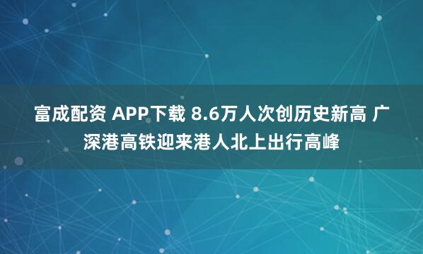 富成配资 APP下载 8.6万人次创历史新高 广深港高铁迎来港人北上出行高峰