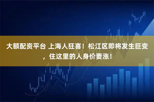大额配资平台 上海人狂喜！松江区即将发生巨变，住这里的人身价要涨！