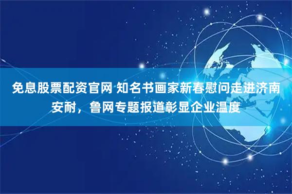 免息股票配资官网 知名书画家新春慰问走进济南安耐，鲁网专题报道彰显企业温度
