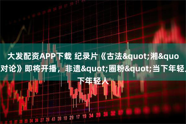 大发配资APP下载 纪录片《古法"湘"对论》即将开播，非遗"圈粉"当下年轻人