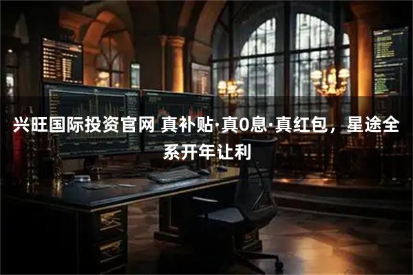 兴旺国际投资官网 真补贴·真0息·真红包，星途全系开年让利