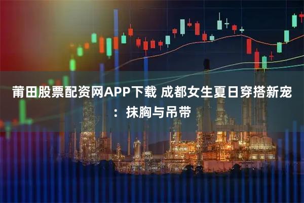莆田股票配资网APP下载 成都女生夏日穿搭新宠：抹胸与吊带