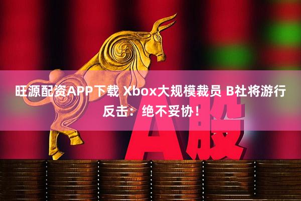 旺源配资APP下载 Xbox大规模裁员 B社将游行反击：绝不妥协！