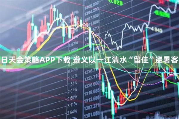 日天金策略APP下载 遵义以一江清水“留住”避暑客