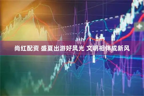 尚红配资 盛夏出游好风光 文明相伴成新风