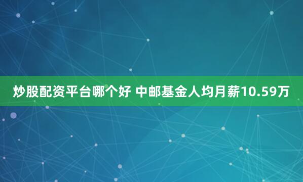 炒股配资平台哪个好 中邮基金人均月薪10.59万