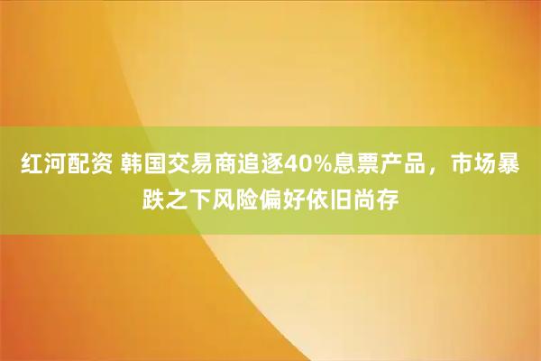 红河配资 韩国交易商追逐40%息票产品，市场暴跌之下风险偏好依旧尚存