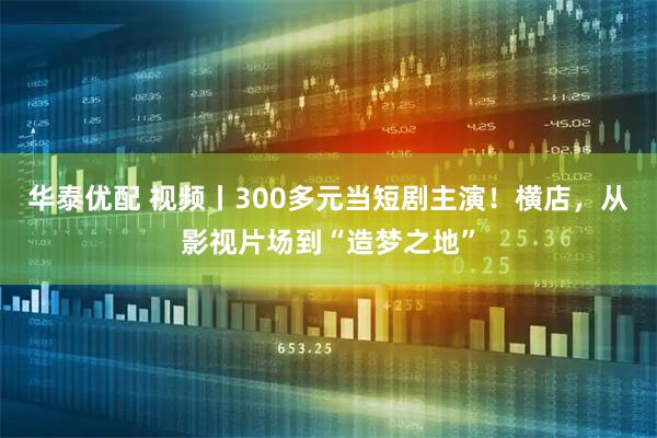 华泰优配 视频丨300多元当短剧主演！横店，从影视片场到“造梦之地”