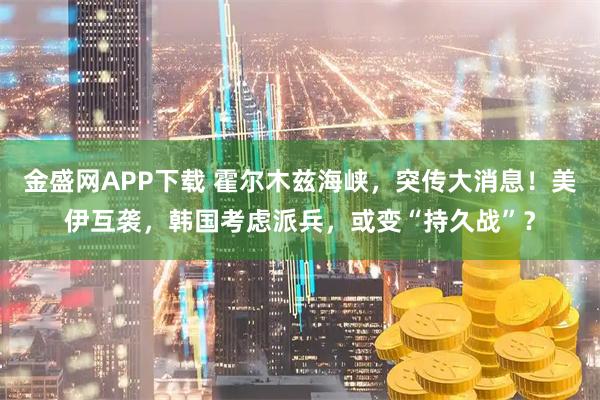 金盛网APP下载 霍尔木兹海峡，突传大消息！美伊互袭，韩国考虑派兵，或变“持久战”？
