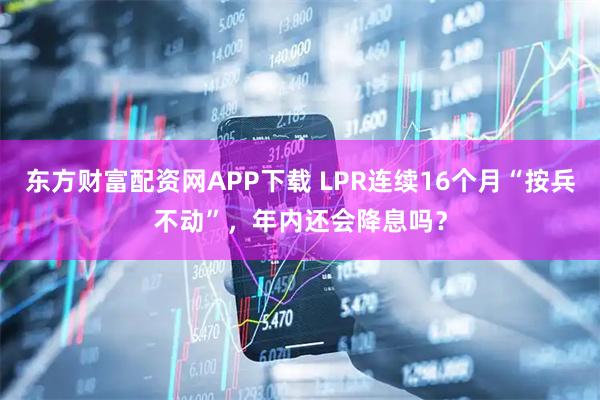 东方财富配资网APP下载 LPR连续16个月“按兵不动”,年内还会降息吗?