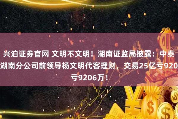 兴泊证券官网 文明不文明！湖南证监局披露：中泰证券湖南分公司前领导杨文明代客理财，交易25亿亏9206万！