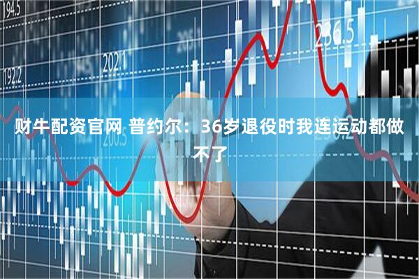 财牛配资官网 普约尔：36岁退役时我连运动都做不了