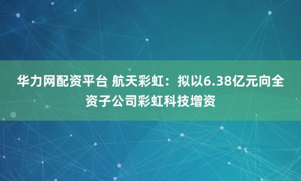 华力网配资平台 航天彩虹：拟以6.38亿元向全资子公司彩虹科技增资